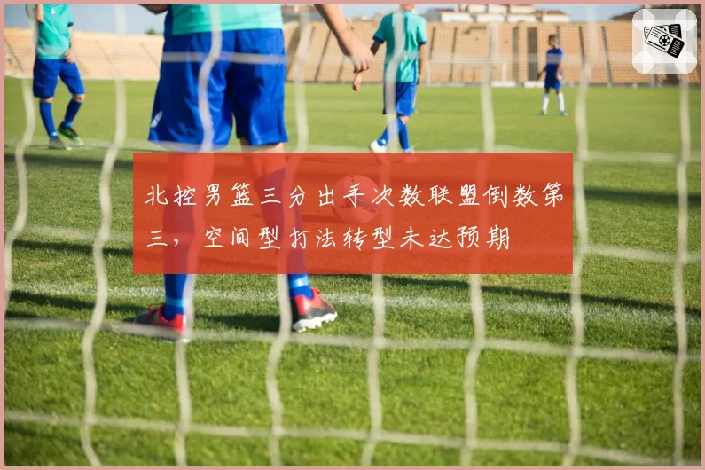 北控男篮三分出手次数联盟倒数第三,空间型打法转型未达预期