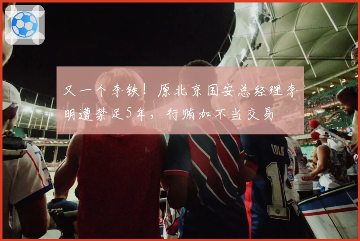 又一个李铁!原北京国安总经理李明遭禁足5年,行贿加不当交易