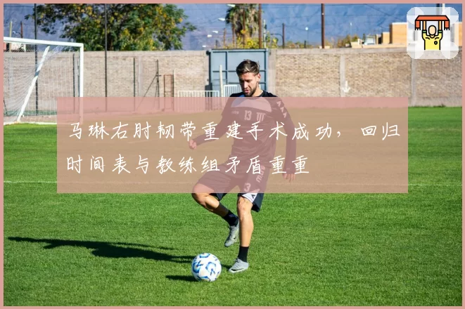 马琳右肘韧带重建手术成功,回归时间表与教练组矛盾重重