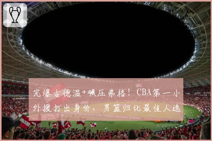 完爆古德温+碾压弗格!CBA第一小外援打出身价,男篮归化最佳人选