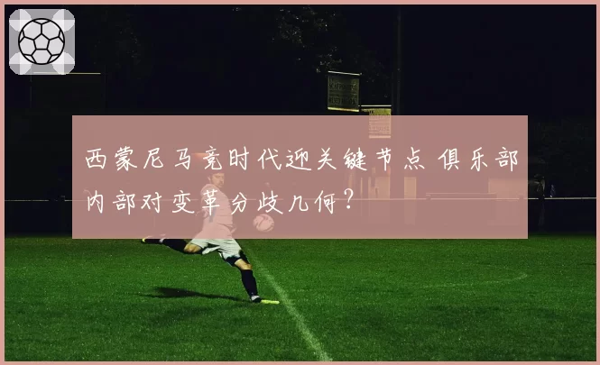 西蒙尼马竞时代迎关键节点 俱乐部内部对变革分歧几何？