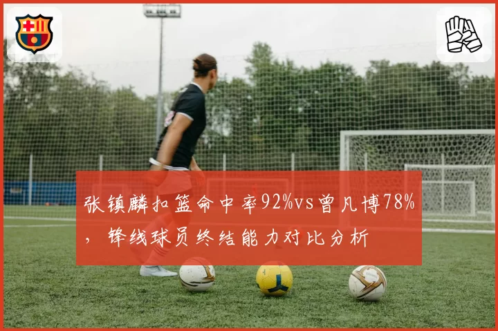张镇麟扣篮命中率92%vs曾凡博78%,锋线球员终结能力对比分析