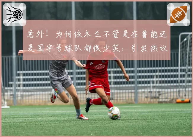 意外！为何依木兰不管是在鲁能还是国字号球队都很少笑，引发热议