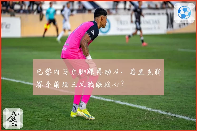 巴黎内马尔脚踝再动刀，恩里克新赛季前场三叉戟缺核心？