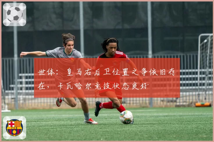 世体：皇马右后卫位置之争依旧存在，卡瓦哈尔竞技状态良好