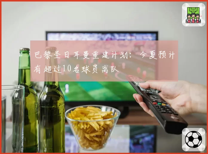 巴黎圣日耳曼重建计划：今夏预计有超过10名球员离队