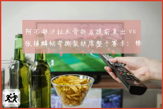 阿不都沙拉木骨折后提前复出 vs 张镇麟韧带撕裂缺席整个赛季：锋线康复选择截然不同