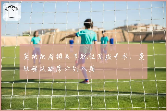 奥纳纳肩锁关节脱位完成手术，曼联确认缺席六到八周