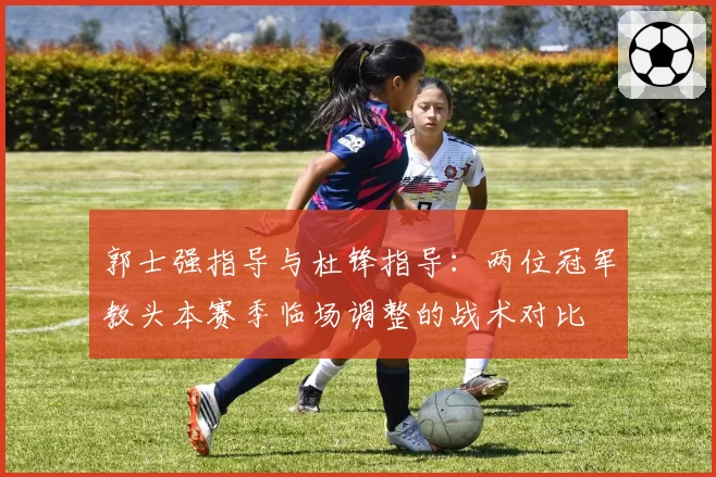 郭士强指导与杜锋指导：两位冠军教头本赛季临场调整的战术对比