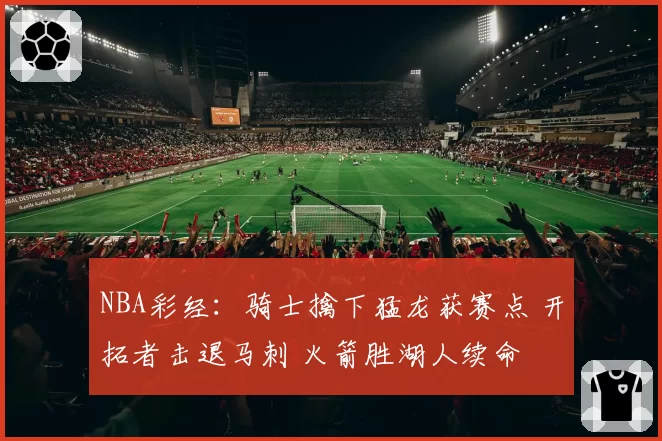 NBA彩经：骑士擒下猛龙获赛点 开拓者击退马刺 火箭胜湖人续命