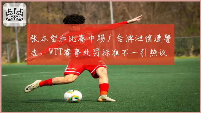 张本智和比赛中踢广告牌泄愤遭警告，WTT赛事处罚标准不一引热议