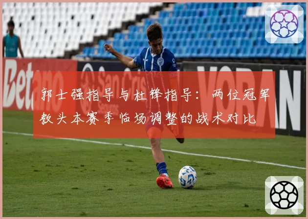 郭士强指导与杜锋指导：两位冠军教头本赛季临场调整的战术对比