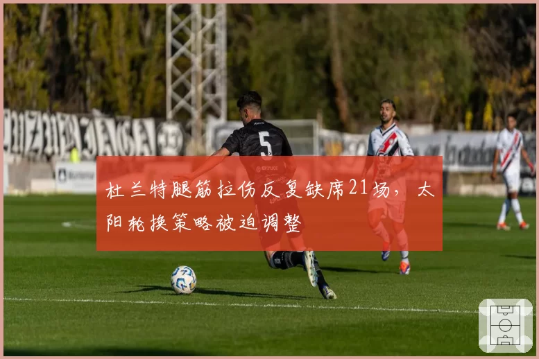 杜兰特腿筋拉伤反复缺席21场,太阳轮换策略被迫调整