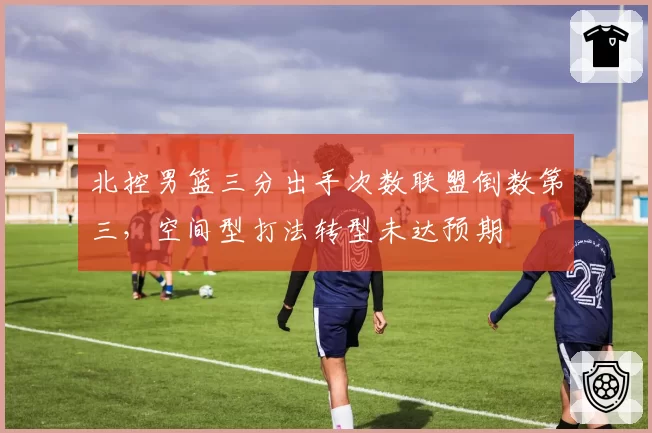 北控男篮三分出手次数联盟倒数第三,空间型打法转型未达预期