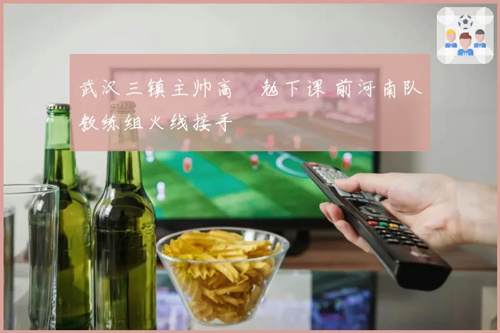 武汉三镇主帅高畠勉下课 前河南队教练组火线接手