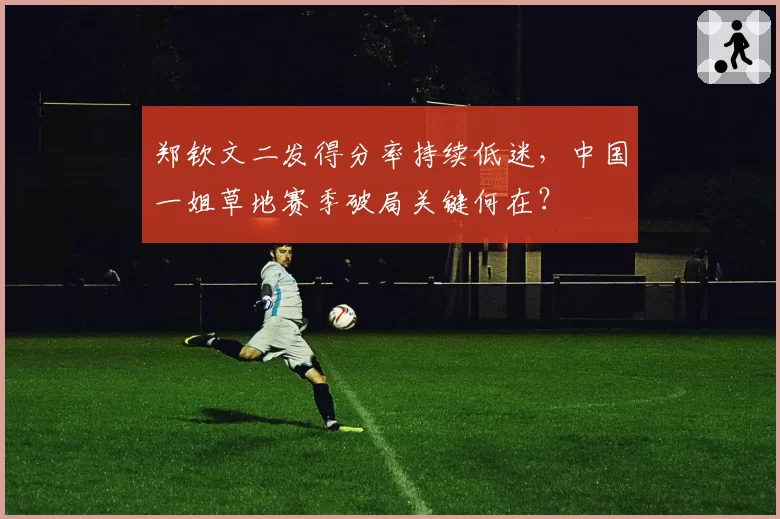 郑钦文二发得分率持续低迷，中国一姐草地赛季破局关键何在？