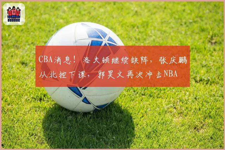 CBA消息！洛夫顿继续缺阵，张庆鹏从北控下课，郭昊文再次冲击NBA