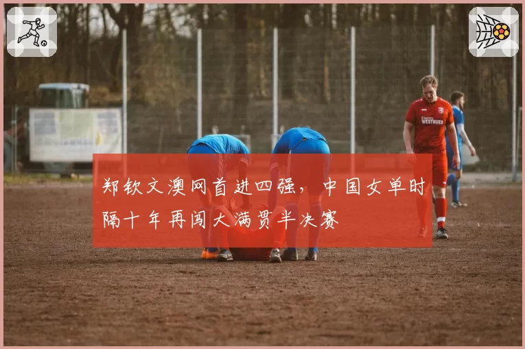 郑钦文澳网首进四强,中国女单时隔十年再闯大满贯半决赛