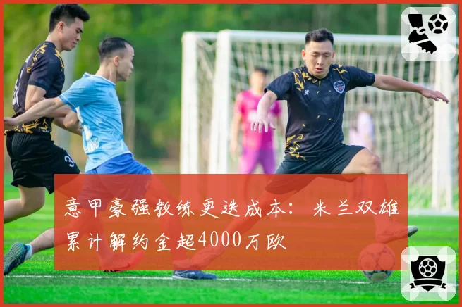 意甲豪强教练更迭成本：米兰双雄累计解约金超4000万欧
