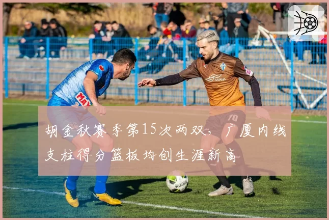 胡金秋赛季第15次两双,广厦内线支柱得分篮板均创生涯新高