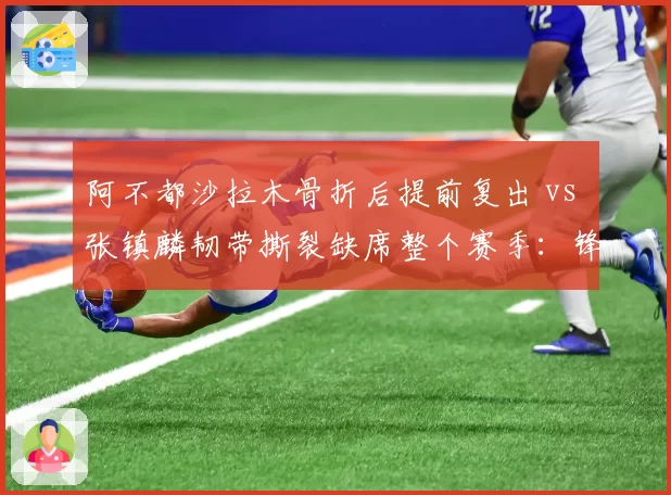 阿不都沙拉木骨折后提前复出 vs 张镇麟韧带撕裂缺席整个赛季：锋线康复选择截然不同