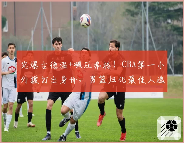 完爆古德温+碾压弗格!CBA第一小外援打出身价,男篮归化最佳人选