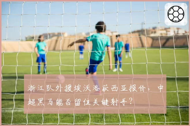 浙江队外援埃沃洛获西亚报价，中超黑马能否留住关键射手？