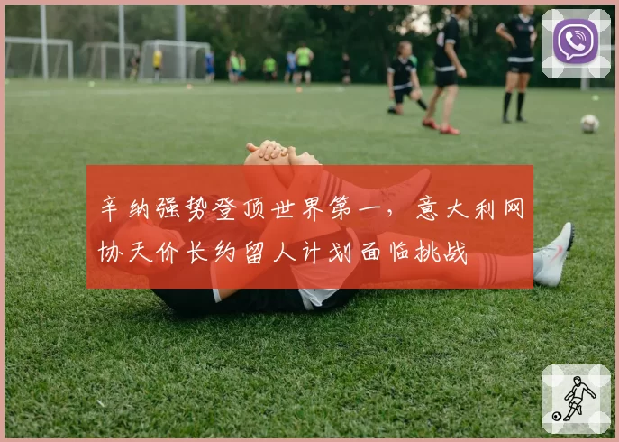 辛纳强势登顶世界第一，意大利网协天价长约留人计划面临挑战