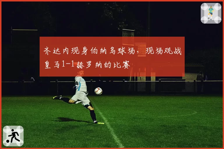 齐达内现身伯纳乌球场，现场观战皇马1-1赫罗纳的比赛