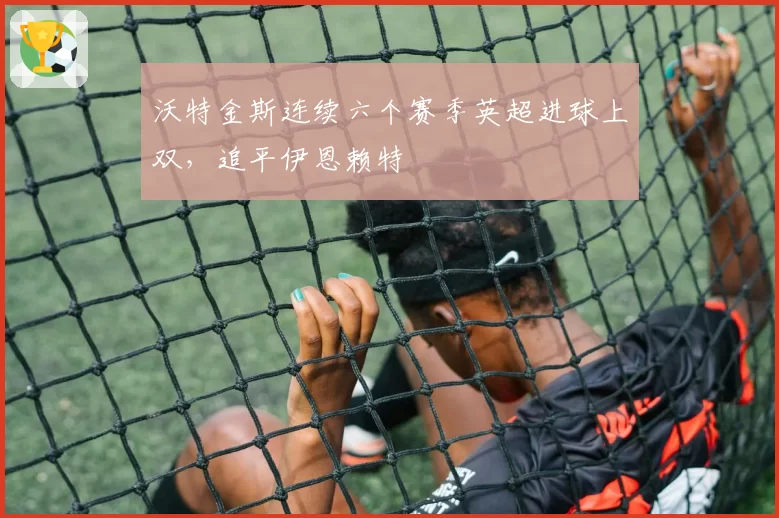 沃特金斯连续六个赛季英超进球上双，追平伊恩赖特