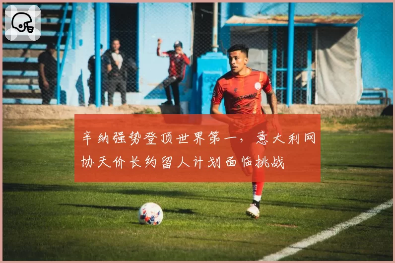 辛纳强势登顶世界第一，意大利网协天价长约留人计划面临挑战