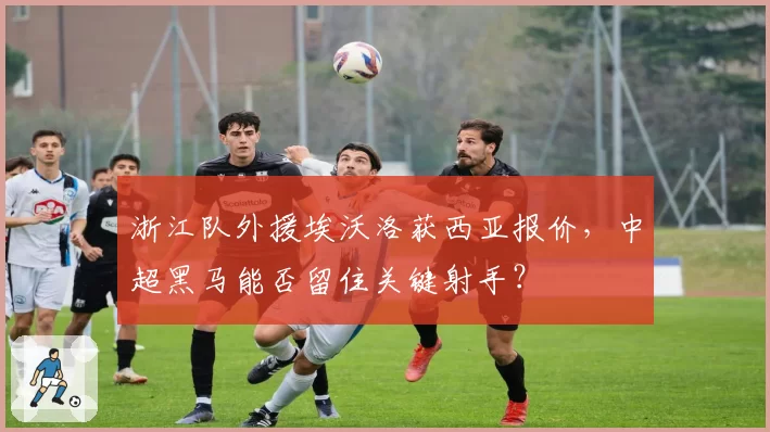 浙江队外援埃沃洛获西亚报价,中超黑马能否留住关键射手?