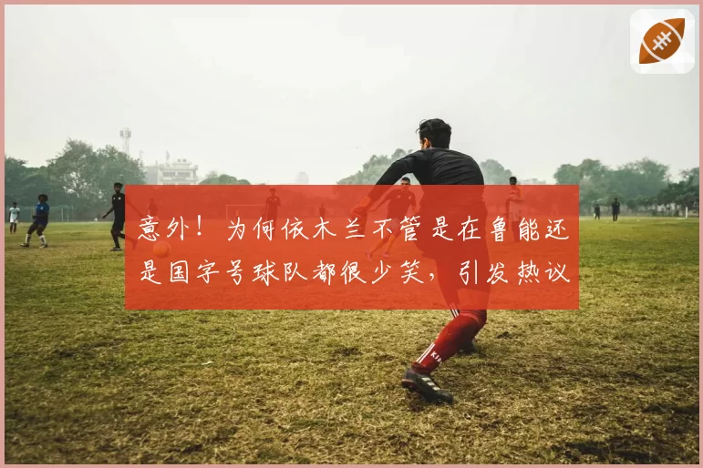 意外！为何依木兰不管是在鲁能还是国字号球队都很少笑，引发热议